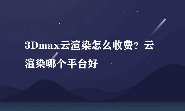 3Dmax云渲染怎么收费？云渲染哪个平台好