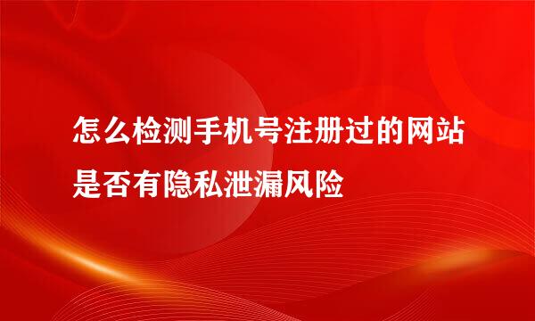 怎么检测手机号注册过的网站是否有隐私泄漏风险
