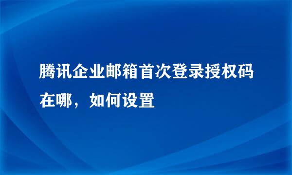 腾讯企业邮箱首次登录授权码在哪，如何设置