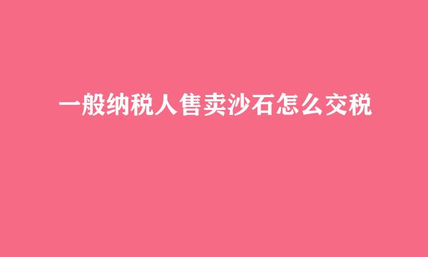 一般纳税人售卖沙石怎么交税