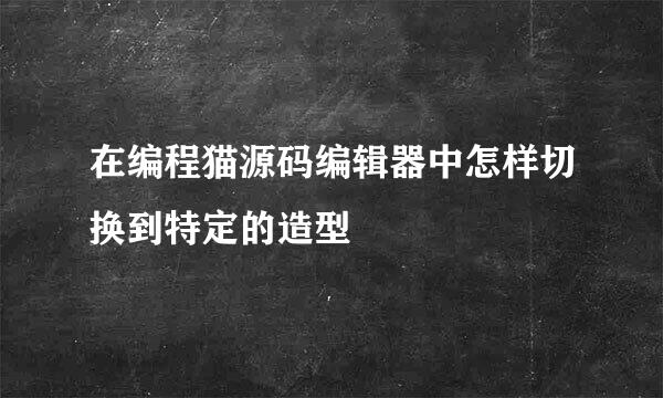 在编程猫源码编辑器中怎样切换到特定的造型