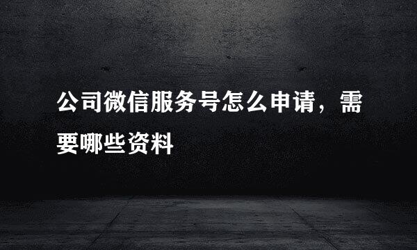 公司微信服务号怎么申请，需要哪些资料