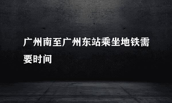 广州南至广州东站乘坐地铁需要时间
