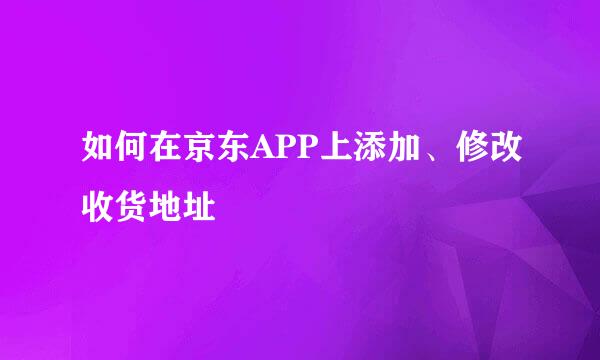 如何在京东APP上添加、修改收货地址