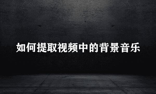 如何提取视频中的背景音乐