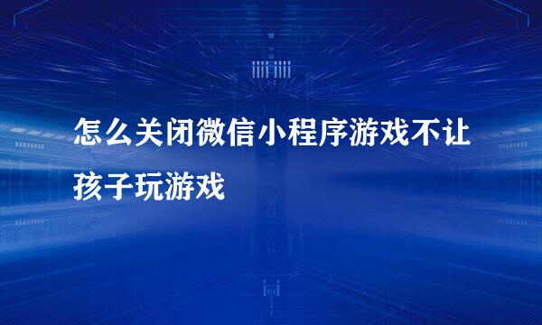 怎么关闭微信小程序游戏不让孩子玩游戏