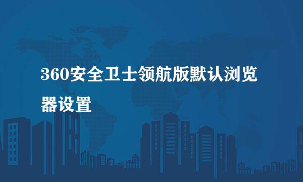 360安全卫士领航版默认浏览器设置