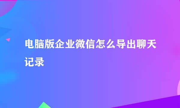 电脑版企业微信怎么导出聊天记录