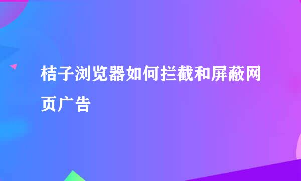 桔子浏览器如何拦截和屏蔽网页广告