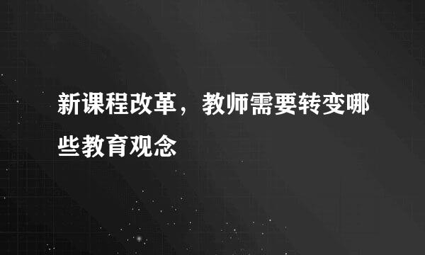 新课程改革，教师需要转变哪些教育观念