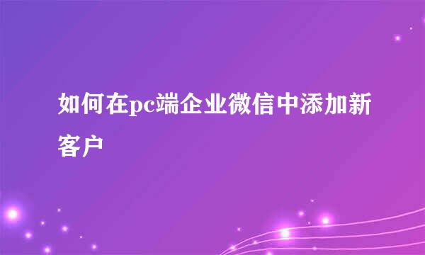 如何在pc端企业微信中添加新客户