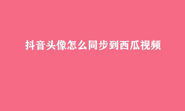 抖音头像怎么同步到西瓜视频