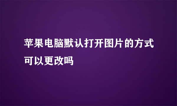 苹果电脑默认打开图片的方式可以更改吗
