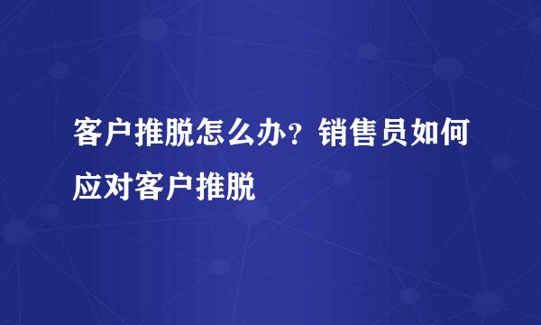 客户推脱怎么办？销售员如何应对客户推脱