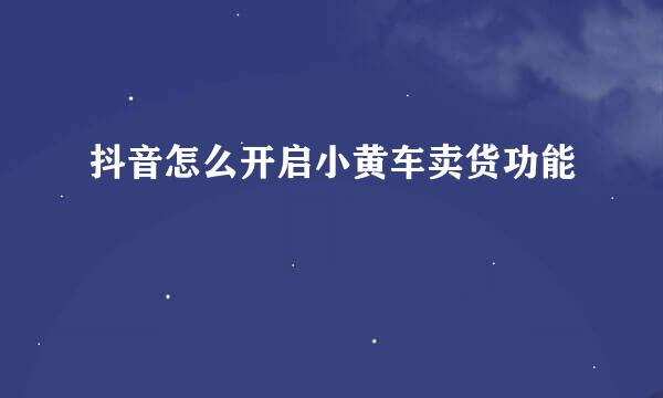 抖音怎么开启小黄车卖货功能