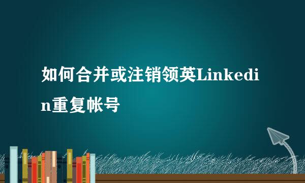 如何合并或注销领英Linkedin重复帐号
