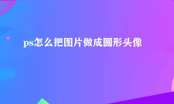 ps怎么把图片做成圆形头像
