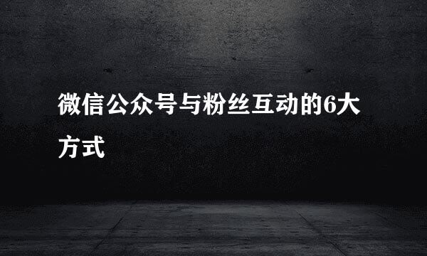 微信公众号与粉丝互动的6大方式