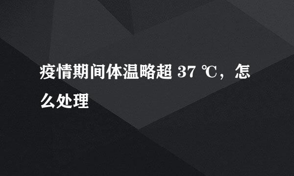 疫情期间体温略超 37 ℃，怎么处理
