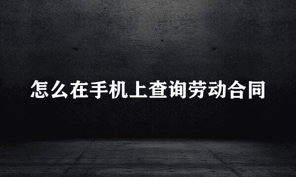 怎么在手机上查询劳动合同