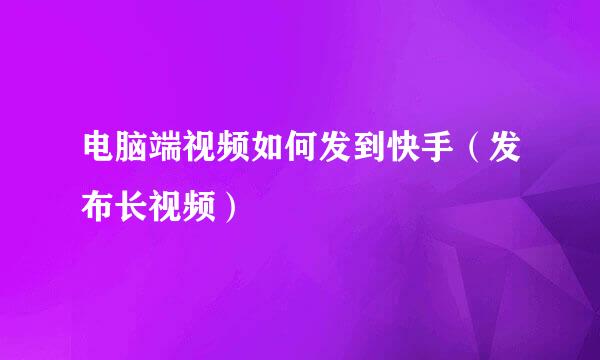 电脑端视频如何发到快手（发布长视频）