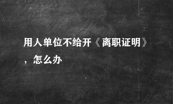 用人单位不给开《离职证明》，怎么办