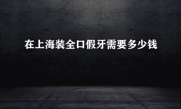 在上海装全口假牙需要多少钱