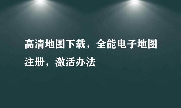 高清地图下载，全能电子地图注册，激活办法