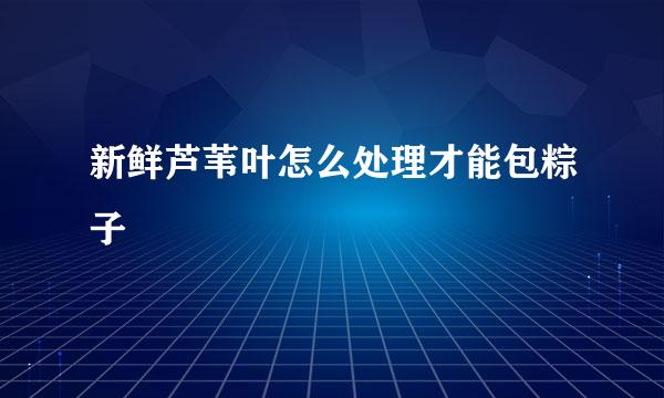 新鲜芦苇叶怎么处理才能包粽子