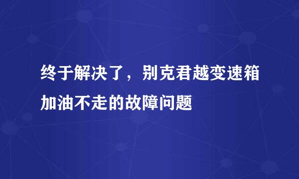 终于解决了，别克君越变速箱加油不走的故障问题