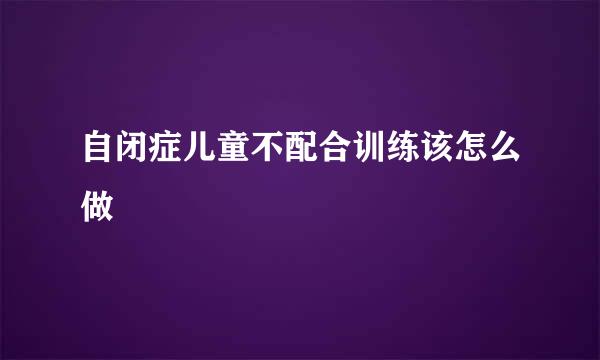 自闭症儿童不配合训练该怎么做