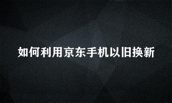 如何利用京东手机以旧换新