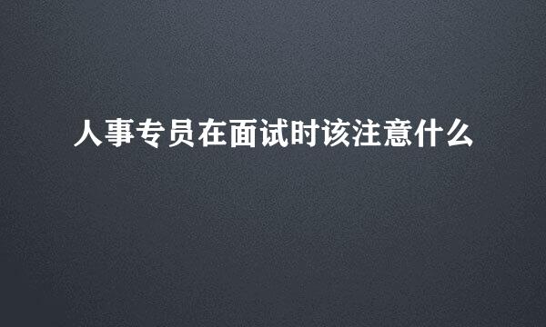 人事专员在面试时该注意什么