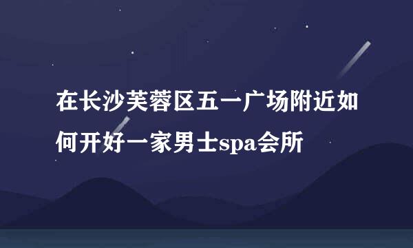在长沙芙蓉区五一广场附近如何开好一家男士spa会所