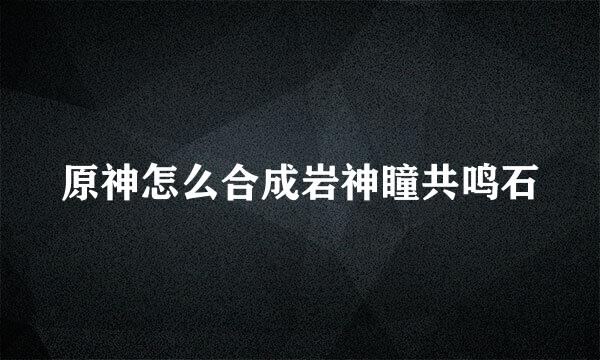 原神怎么合成岩神瞳共鸣石