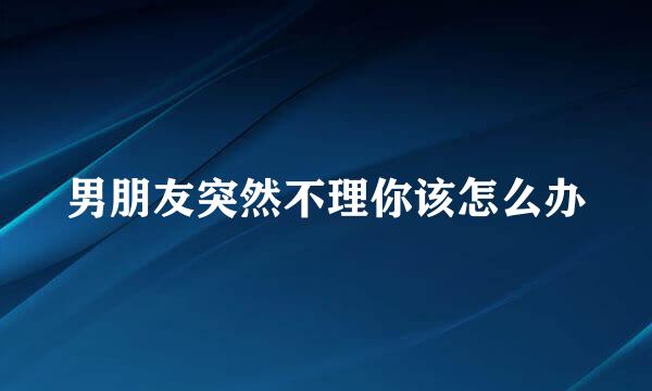 男朋友突然不理你该怎么办