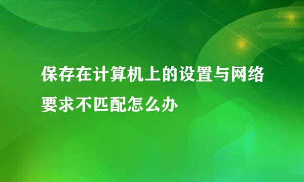 保存在计算机上的设置与网络要求不匹配怎么办