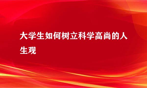 大学生如何树立科学高尚的人生观