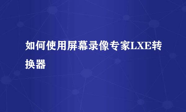 如何使用屏幕录像专家LXE转换器