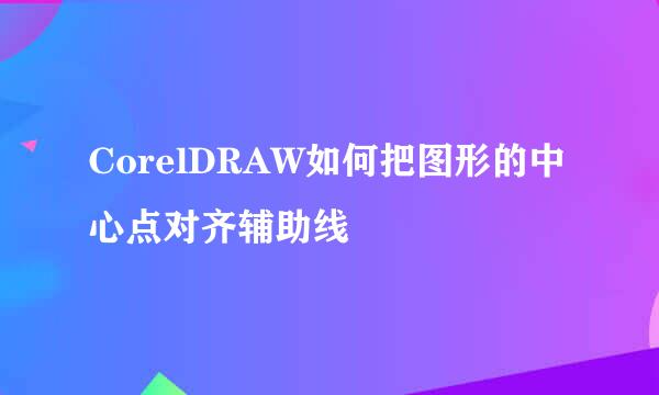 CorelDRAW如何把图形的中心点对齐辅助线