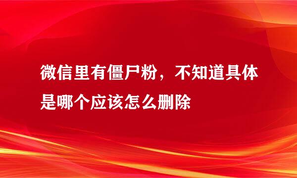微信里有僵尸粉，不知道具体是哪个应该怎么删除