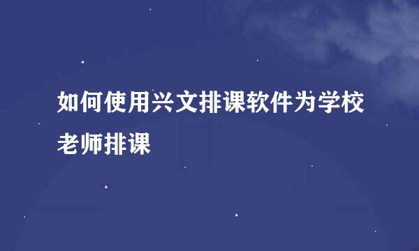 如何使用兴文排课软件为学校老师排课