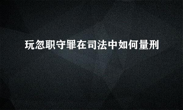 玩忽职守罪在司法中如何量刑