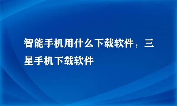 智能手机用什么下载软件，三星手机下载软件