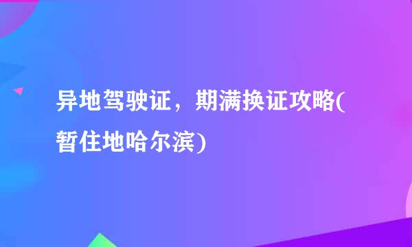 异地驾驶证，期满换证攻略(暂住地哈尔滨)