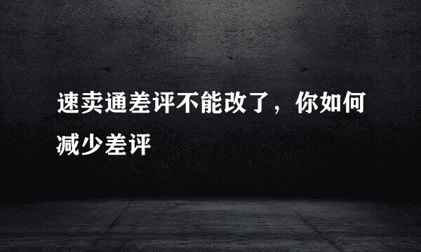 速卖通差评不能改了，你如何减少差评