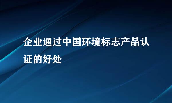 企业通过中国环境标志产品认证的好处