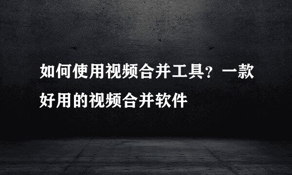 如何使用视频合并工具？一款好用的视频合并软件