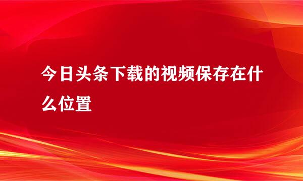 今日头条下载的视频保存在什么位置