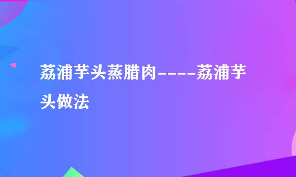 荔浦芋头蒸腊肉----荔浦芋头做法